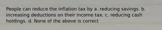 People can reduce the inflation tax by a. reducing savings. b. increasing deductions on their income tax. c. reducing cash holdings. d. None of the above is correct