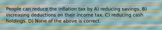 People can reduce the inflation tax by A) reducing savings. B) increasing deductions on their income tax. C) reducing cash holdings. D) None of the above is correct.