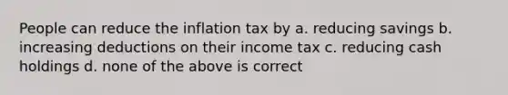 People can reduce the inflation tax by a. reducing savings b. increasing deductions on their income tax c. reducing cash holdings d. none of the above is correct