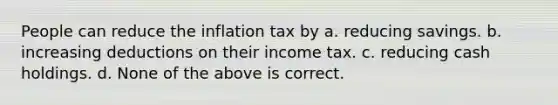 People can reduce the inflation tax by a. reducing savings. b. increasing deductions on their income tax. c. reducing cash holdings. d. None of the above is correct.