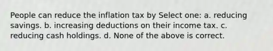 People can reduce the inflation tax by Select one: a. reducing savings. b. increasing deductions on their income tax. c. reducing cash holdings. d. None of the above is correct.