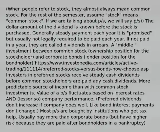 (When people refer to stock, they almost always mean common stock. For the rest of the semester, assume "stock" means "common stock". If we are talking about p/s, we will say p/s)) The dollar amount of the dividend is known before the stock is purchased. Generally steady payment each year It is "promised" but usually not legally required to be paid each year. If not paid in a year, they are called dividends in arrears. A "middle " investment between common stock (ownership position for the stockholder) and corporate bonds (lender position for the bondholder) https://www.investopedia.com/articles/active-trading/111114/preferred-stocks-versus-bonds-how-choose.asp Investors in preferred stocks receive steady cash dividends before common stockholders are paid any cash dividends. More predictable source of income than with common stock investments. Value of a p/s fluctuates based on interest rates AND (lessor so) company performance. (Preferred dividends don't increase if company does well. Like bond interest payments don't change.) Most p/s are bought by institutions who get tax help. Usually pay more than corporate bonds (but have higher risk because they are paid after bondholders in a bankruptcy)