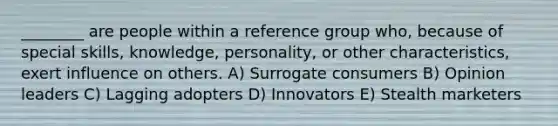 ________ are people within a reference group who, because of special skills, knowledge, personality, or other characteristics, exert influence on others. A) Surrogate consumers B) Opinion leaders C) Lagging adopters D) Innovators E) Stealth marketers