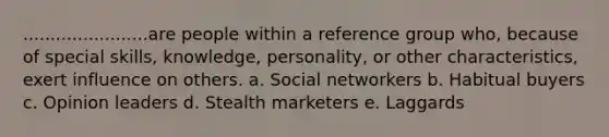 .......................are people within a reference group who, because of special skills, knowledge, personality, or other characteristics, exert influence on others. a. Social networkers b. Habitual buyers c. Opinion leaders d. Stealth marketers e. Laggards