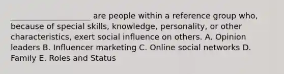 ____________________ are people within a reference group who, because of special skills, knowledge, personality, or other characteristics, exert social influence on others. A. Opinion leaders B. Influencer marketing C. Online social networks D. Family E. Roles and Status