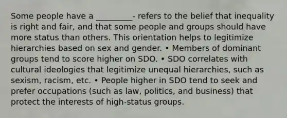 Some people have a _________- refers to the belief that inequality is right and fair, and that some people and groups should have more status than others. This orientation helps to legitimize hierarchies based on sex and gender. • Members of dominant groups tend to score higher on SDO. • SDO correlates with cultural ideologies that legitimize unequal hierarchies, such as sexism, racism, etc. • People higher in SDO tend to seek and prefer occupations (such as law, politics, and business) that protect the interests of high-status groups.