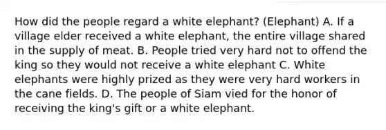 How did the people regard a white elephant? (Elephant) A. If a village elder received a white elephant, the entire village shared in the supply of meat. B. People tried very hard not to offend the king so they would not receive a white elephant C. White elephants were highly prized as they were very hard workers in the cane fields. D. The people of Siam vied for the honor of receiving the king's gift or a white elephant.