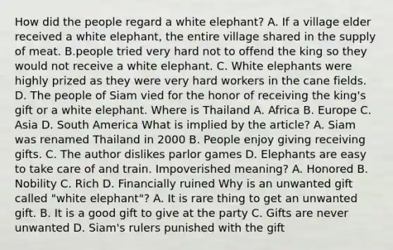 How did the people regard a white elephant? A. If a village elder received a white elephant, the entire village shared in the supply of meat. B.people tried very hard not to offend the king so they would not receive a white elephant. C. White elephants were highly prized as they were very hard workers in the cane fields. D. The people of Siam vied for the honor of receiving the king's gift or a white elephant. Where is Thailand A. Africa B. Europe C. Asia D. South America What is implied by the article? A. Siam was renamed Thailand in 2000 B. People enjoy giving receiving gifts. C. The author dislikes parlor games D. Elephants are easy to take care of and train. Impoverished meaning? A. Honored B. Nobility C. Rich D. Financially ruined Why is an unwanted gift called "white elephant"? A. It is rare thing to get an unwanted gift. B. It is a good gift to give at the party C. Gifts are never unwanted D. Siam's rulers punished with the gift