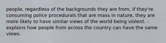 people, regardless of the backgrounds they are from, if they're consuming police procedurals that are mass in nature, they are more likely to have similar views of the world being violent. - explains how people from across the country can have the same views.