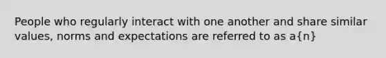 People who regularly interact with one another and share similar values, norms and expectations are referred to as a(n)