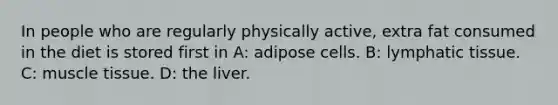 In people who are regularly physically active, extra fat consumed in the diet is stored first in A: adipose cells. B: lymphatic tissue. C: <a href='https://www.questionai.com/knowledge/kMDq0yZc0j-muscle-tissue' class='anchor-knowledge'>muscle tissue</a>. D: the liver.