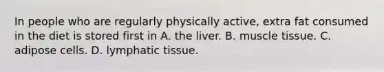 In people who are regularly physically active, extra fat consumed in the diet is stored first in A. the liver. B. muscle tissue. C. adipose cells. D. lymphatic tissue.