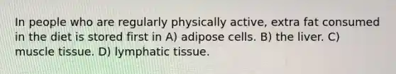 In people who are regularly physically active, extra fat consumed in the diet is stored first in A) adipose cells. B) the liver. C) muscle tissue. D) lymphatic tissue.