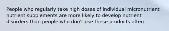 People who regularly take high doses of individual micronutrient nutrient supplements are more likely to develop nutrient _______ disorders than people who don't use these products often