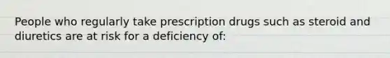 People who regularly take prescription drugs such as steroid and diuretics are at risk for a deficiency of: