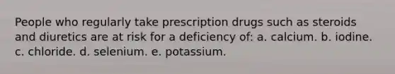 People who regularly take prescription drugs such as steroids and diuretics are at risk for a deficiency of: a. calcium. b. iodine. c. chloride. d. selenium. e. potassium.