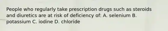 People who regularly take prescription drugs such as steroids and diuretics are at risk of deficiency of: A. selenium B. potassium C. iodine D. chloride