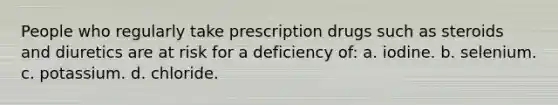 People who regularly take prescription drugs such as steroids and diuretics are at risk for a deficiency of: a. iodine. b. selenium. c. potassium. d. chloride.