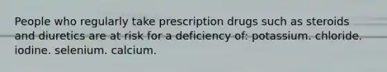 People who regularly take prescription drugs such as steroids and diuretics are at risk for a deficiency of: potassium. chloride. iodine. selenium. calcium.