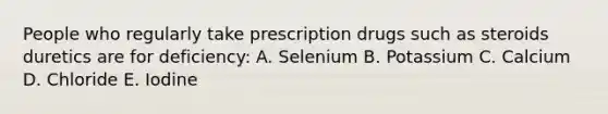 People who regularly take prescription drugs such as steroids duretics are for deficiency: A. Selenium B. Potassium C. Calcium D. Chloride E. Iodine