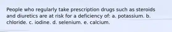 People who regularly take prescription drugs such as steroids and diuretics are at risk for a deficiency of: a. potassium. b. chloride. c. iodine. d. selenium. e. calcium.