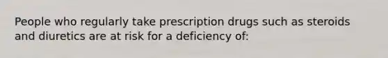 People who regularly take prescription drugs such as steroids and diuretics are at risk for a deficiency of: