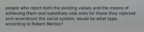 people who reject both the existing values and the means of achieving them and substitute new ones for those they rejected and reconstruct the social system, would be what type, according to Robert Merton?