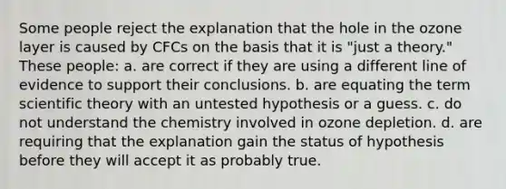 Some people reject the explanation that the hole in the ozone layer is caused by CFCs on the basis that it is "just a theory." These people: a. are correct if they are using a different line of evidence to support their conclusions. b. are equating the term scientific theory with an untested hypothesis or a guess. c. do not understand the chemistry involved in ozone depletion. d. are requiring that the explanation gain the status of hypothesis before they will accept it as probably true.