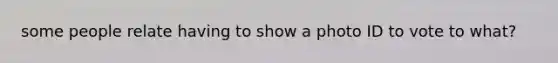 some people relate having to show a photo ID to vote to what?