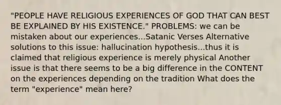 "PEOPLE HAVE RELIGIOUS EXPERIENCES OF GOD THAT CAN BEST BE EXPLAINED BY HIS EXISTENCE." PROBLEMS: we can be mistaken about our experiences...Satanic Verses Alternative solutions to this issue: hallucination hypothesis...thus it is claimed that religious experience is merely physical Another issue is that there seems to be a big difference in the CONTENT on the experiences depending on the tradition What does the term "experience" mean here?