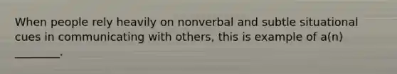 When people rely heavily on nonverbal and subtle situational cues in communicating with others, this is example of a(n) ________.