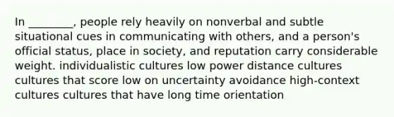 In ________, people rely heavily on nonverbal and subtle situational cues in communicating with others, and a person's official status, place in society, and reputation carry considerable weight. individualistic cultures low power distance cultures cultures that score low on uncertainty avoidance high-context cultures cultures that have long time orientation