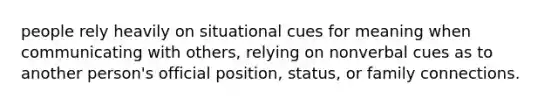 people rely heavily on situational cues for meaning when communicating with others, relying on nonverbal cues as to another person's official position, status, or family connections.