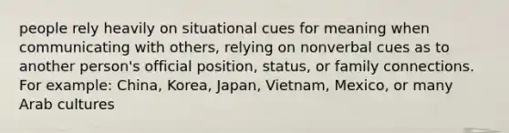 people rely heavily on situational cues for meaning when communicating with others, relying on nonverbal cues as to another person's official position, status, or family connections. For example: China, Korea, Japan, Vietnam, Mexico, or many Arab cultures