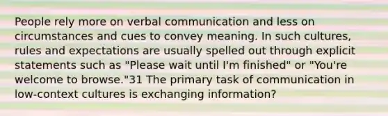 People rely more on verbal communication and less on circumstances and cues to convey meaning. In such cultures, rules and expectations are usually spelled out through explicit statements such as "Please wait until I'm finished" or "You're welcome to browse."31 The primary task of communication in low-context cultures is exchanging information?