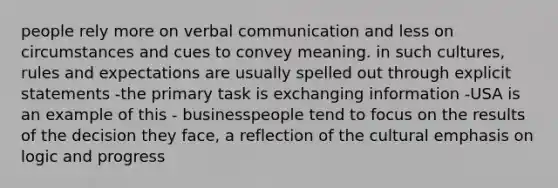 people rely more on verbal communication and less on circumstances and cues to convey meaning. in such cultures, rules and expectations are usually spelled out through explicit statements -the primary task is exchanging information -USA is an example of this - businesspeople tend to focus on the results of the decision they face, a reflection of the cultural emphasis on logic and progress