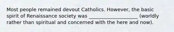 Most people remained devout Catholics. However, the basic spirit of Renaissance society was ____________________ (worldly rather than spiritual and concerned with the here and now).