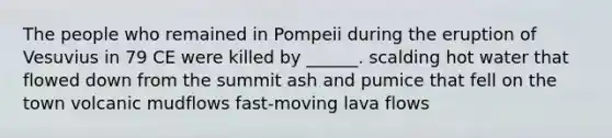 The people who remained in Pompeii during the eruption of Vesuvius in 79 CE were killed by ______. scalding hot water that flowed down from the summit ash and pumice that fell on the town volcanic mudflows fast-moving lava flows