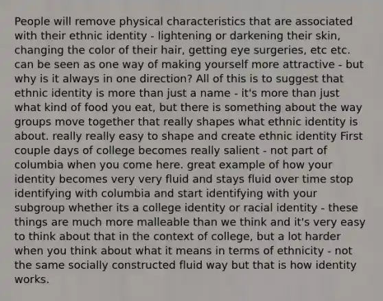 People will remove physical characteristics that are associated with their ethnic identity - lightening or darkening their skin, changing the color of their hair, getting eye surgeries, etc etc. can be seen as one way of making yourself more attractive - but why is it always in one direction? All of this is to suggest that ethnic identity is more than just a name - it's more than just what kind of food you eat, but there is something about the way groups move together that really shapes what ethnic identity is about. really really easy to shape and create ethnic identity First couple days of college becomes really salient - not part of columbia when you come here. great example of how your identity becomes very very fluid and stays fluid over time stop identifying with columbia and start identifying with your subgroup whether its a college identity or racial identity - these things are much more malleable than we think and it's very easy to think about that in the context of college, but a lot harder when you think about what it means in terms of ethnicity - not the same socially constructed fluid way but that is how identity works.