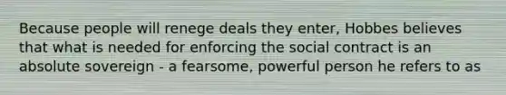 Because people will renege deals they enter, Hobbes believes that what is needed for enforcing the social contract is an absolute sovereign - a fearsome, powerful person he refers to as