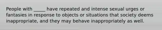 People with _____ have repeated and intense sexual urges or fantasies in response to objects or situations that society deems inappropriate, and they may behave inappropriately as well.