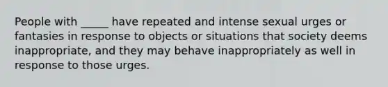 People with _____ have repeated and intense sexual urges or fantasies in response to objects or situations that society deems inappropriate, and they may behave inappropriately as well in response to those urges.