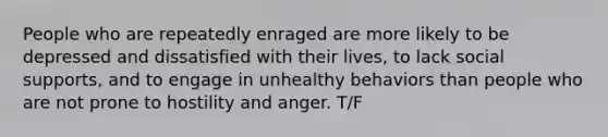 People who are repeatedly enraged are more likely to be depressed and dissatisfied with their lives, to lack social supports, and to engage in unhealthy behaviors than people who are not prone to hostility and anger. T/F