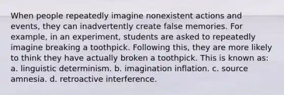 When people repeatedly imagine nonexistent actions and events, they can inadvertently create false memories. For example, in an experiment, students are asked to repeatedly imagine breaking a toothpick. Following this, they are more likely to think they have actually broken a toothpick. This is known as: a. linguistic determinism. b. imagination inflation. c. source amnesia. d. retroactive interference.