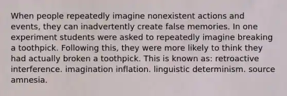 When people repeatedly imagine nonexistent actions and events, they can inadvertently create false memories. In one experiment students were asked to repeatedly imagine breaking a toothpick. Following this, they were more likely to think they had actually broken a toothpick. This is known as: retroactive interference. imagination inflation. linguistic determinism. source amnesia.