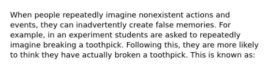 When people repeatedly imagine nonexistent actions and events, they can inadvertently create false memories. For example, in an experiment students are asked to repeatedly imagine breaking a toothpick. Following this, they are more likely to think they have actually broken a toothpick. This is known as: