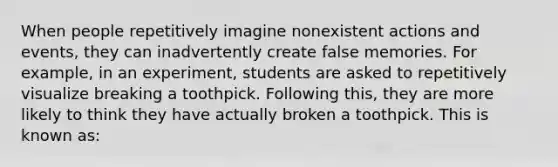 When people repetitively imagine nonexistent actions and events, they can inadvertently create false memories. For example, in an experiment, students are asked to repetitively visualize breaking a toothpick. Following this, they are more likely to think they have actually broken a toothpick. This is known as: