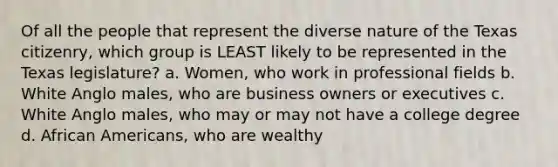 Of all the people that represent the diverse nature of the Texas citizenry, which group is LEAST likely to be represented in the Texas legislature? a. Women, who work in professional fields b. White Anglo males, who are business owners or executives c. White Anglo males, who may or may not have a college degree d. African Americans, who are wealthy