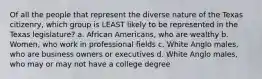 Of all the people that represent the diverse nature of the Texas citizenry, which group is LEAST likely to be represented in the Texas legislature? a. African Americans, who are wealthy b. Women, who work in professional fields c. White Anglo males, who are business owners or executives d. White Anglo males, who may or may not have a college degree