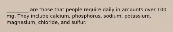 _________ are those that people require daily in amounts over 100 mg. They include calcium, phosphorus, sodium, potassium, magnesium, chloride, and sulfur.